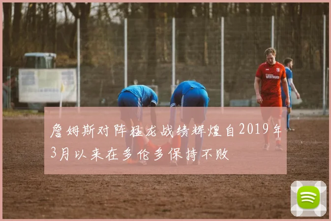 詹姆斯对阵猛龙战绩辉煌自2019年3月以来在多伦多保持不败