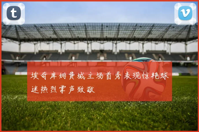 埃奇库姆费城主场首秀表现惊艳球迷热烈掌声致敬