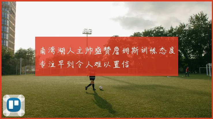 南湾湖人主帅盛赞詹姆斯训练态度专注早到令人难以置信