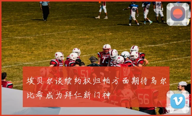 埃贝尔谈续约权归帕方面期待乌尔比希成为拜仁新门神