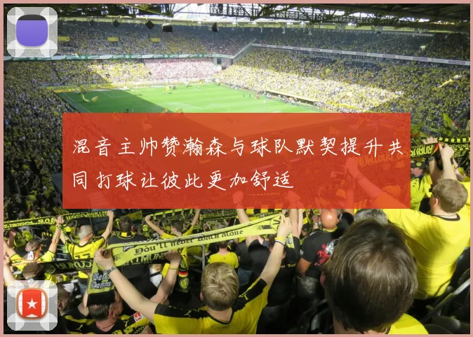 混音主帅赞瀚森与球队默契提升共同打球让彼此更加舒适