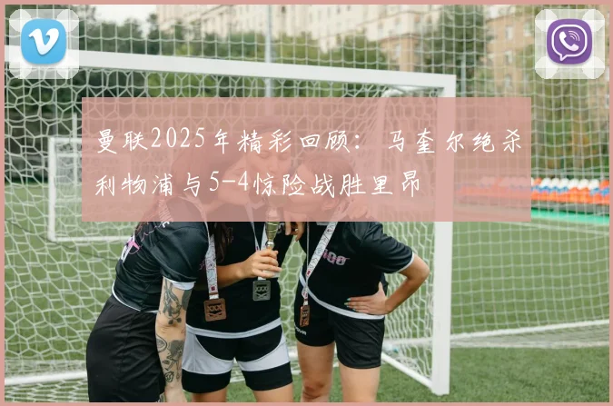 曼联2025年精彩回顾：马奎尔绝杀利物浦与5-4惊险战胜里昂