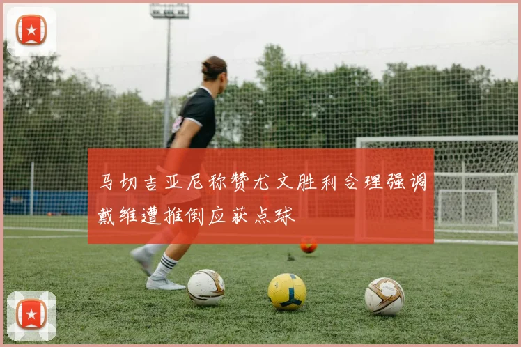 马切吉亚尼称赞尤文胜利合理强调戴维遭推倒应获点球