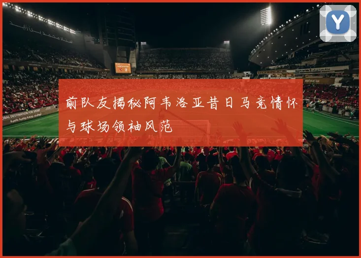 前队友揭秘阿韦洛亚昔日马竞情怀与球场领袖风范