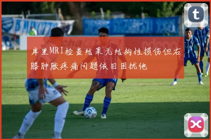 库里MRI检查结果无结构性损伤但右膝肿胀疼痛问题依旧困扰他
